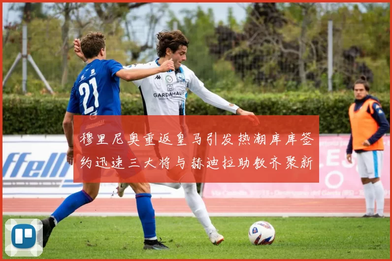 穆里尼奥重返皇马引发热潮库库签约迅速三大将与赫迪拉助教齐聚新阵容