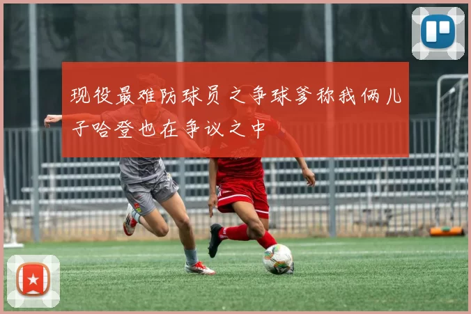 现役最难防球员之争球爹称我俩儿子哈登也在争议之中