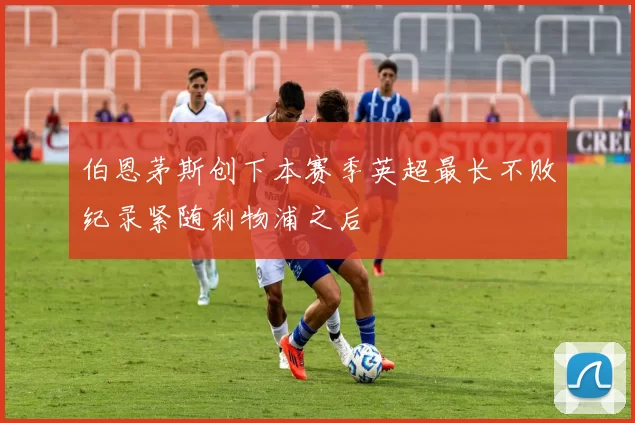 伯恩茅斯创下本赛季英超最长不败纪录紧随利物浦之后
