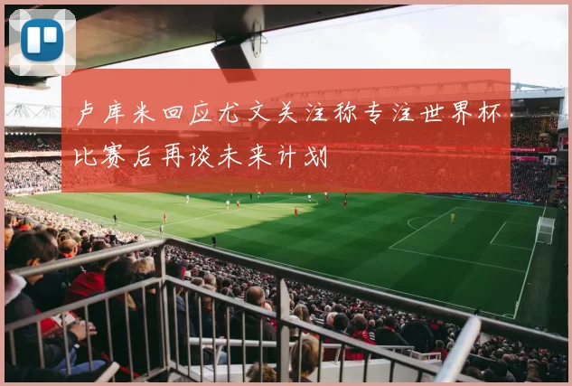 卢库米回应尤文关注称专注世界杯比赛后再谈未来计划
