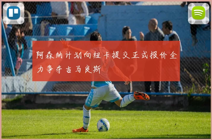 阿森纳计划向纽卡提交正式报价全力争夺吉马良斯