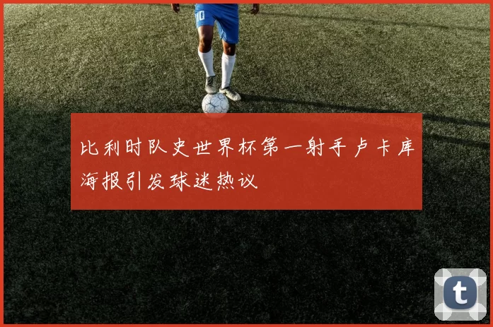 比利时队史世界杯第一射手卢卡库海报引发球迷热议