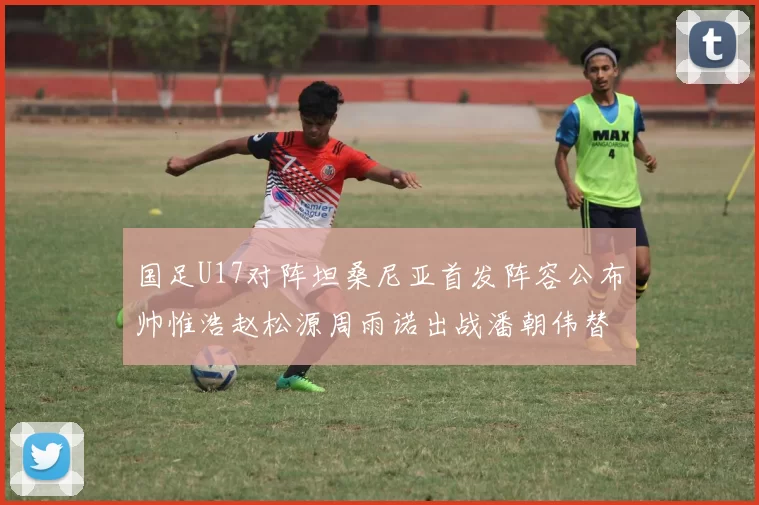 国足U17对阵坦桑尼亚首发阵容公布帅惟浩赵松源周雨诺出战潘朝伟替补