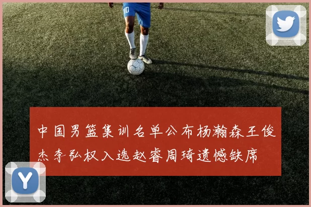 中国男篮集训名单公布杨瀚森王俊杰李弘权入选赵睿周琦遗憾缺席