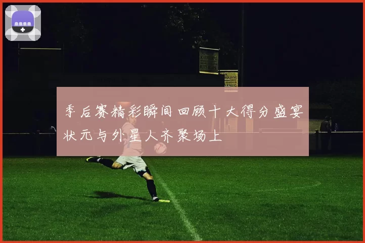 季后赛精彩瞬间回顾十大得分盛宴状元与外星人齐聚场上