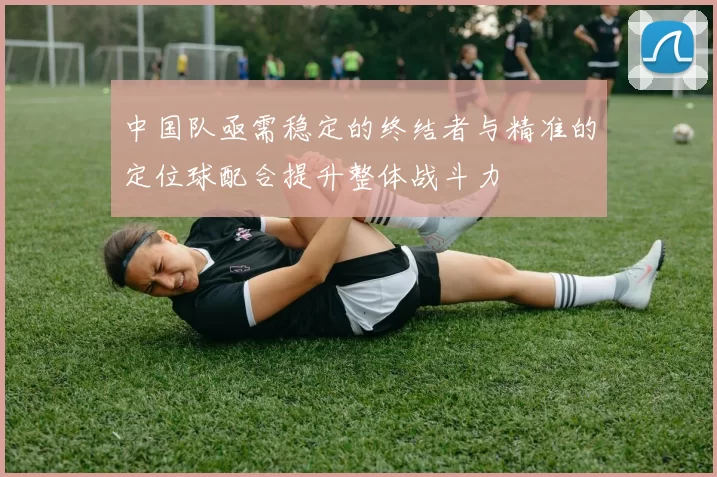 中国队亟需稳定的终结者与精准的定位球配合提升整体战斗力