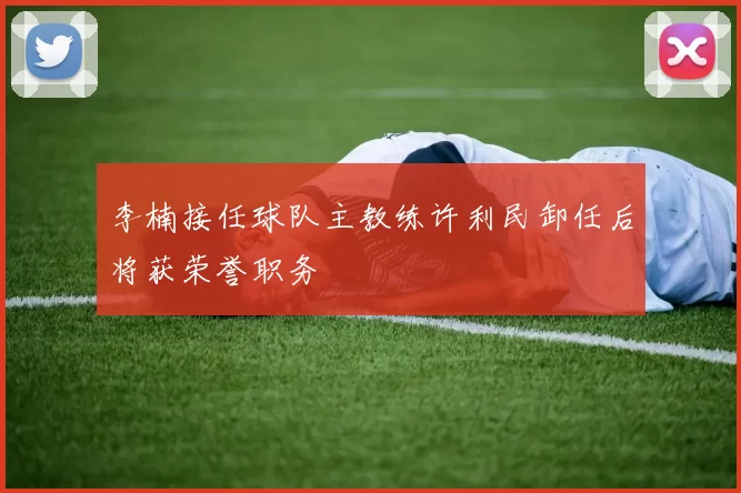 李楠接任球队主教练许利民卸任后将获荣誉职务