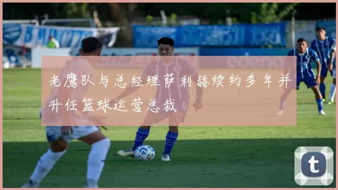 老鹰队与总经理萨利赫续约多年并升任篮球运营总裁