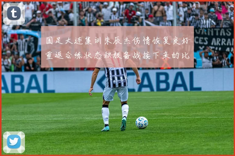 国足大连集训朱辰杰伤情恢复良好重返合练状态积极备战接下来的比赛