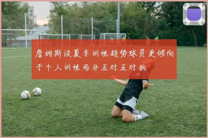 詹姆斯谈夏季训练趋势球员更倾向于个人训练而非五对五对抗