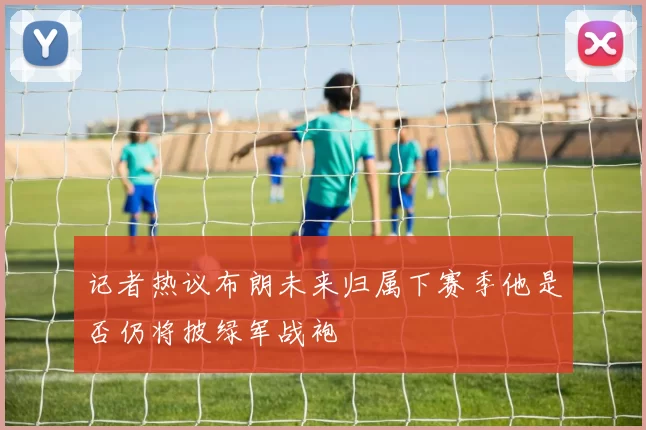 记者热议布朗未来归属下赛季他是否仍将披绿军战袍