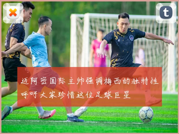 迈阿密国际主帅强调梅西的独特性呼吁大家珍惜这位足球巨星