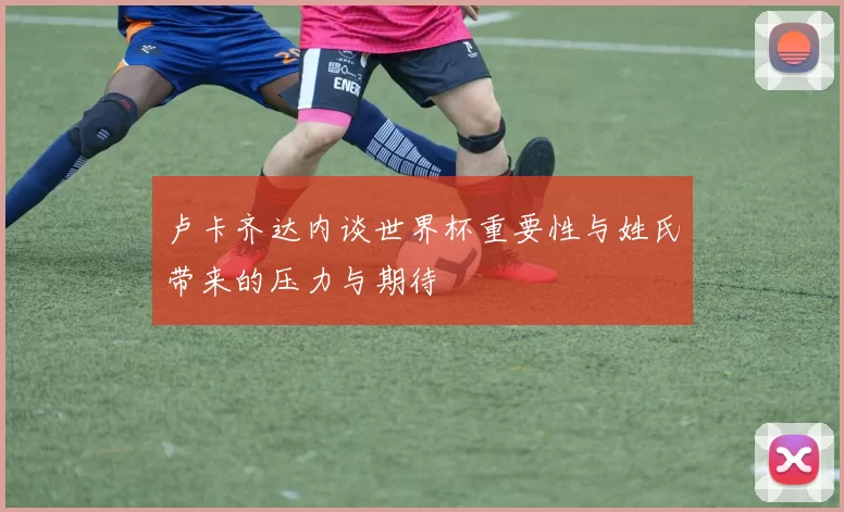 卢卡齐达内谈世界杯重要性与姓氏带来的压力与期待