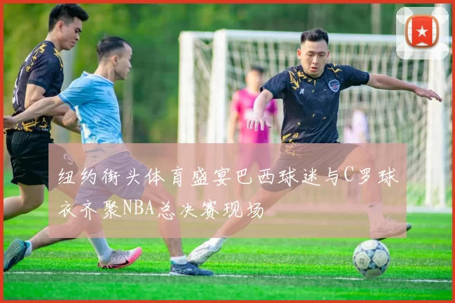 纽约街头体育盛宴巴西球迷与C罗球衣齐聚NBA总决赛现场