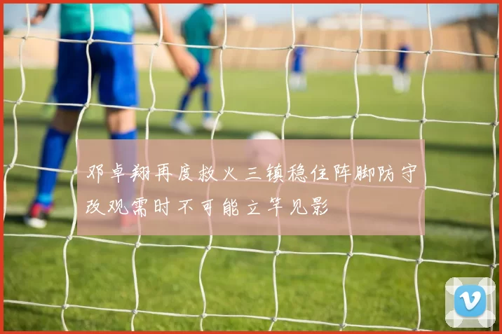 邓卓翔再度救火三镇稳住阵脚防守改观需时不可能立竿见影
