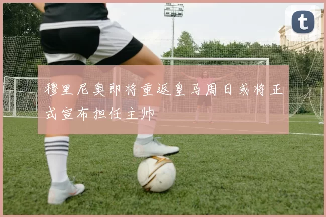 穆里尼奥即将重返皇马周日或将正式宣布担任主帅