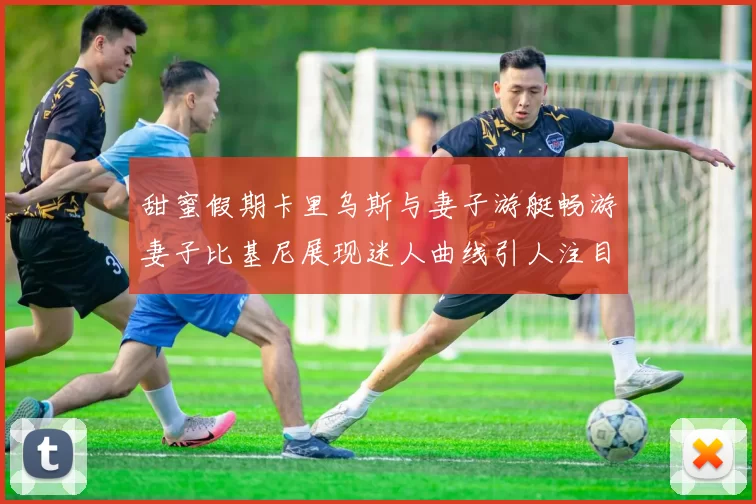 甜蜜假期卡里乌斯与妻子游艇畅游妻子比基尼展现迷人曲线引人注目