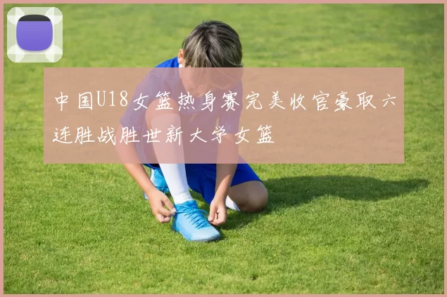 中国U18女篮热身赛完美收官豪取六连胜战胜世新大学女篮