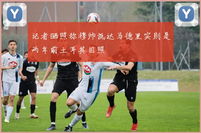 记者晒照称穆帅抵达马德里实则是两年前土耳其旧照