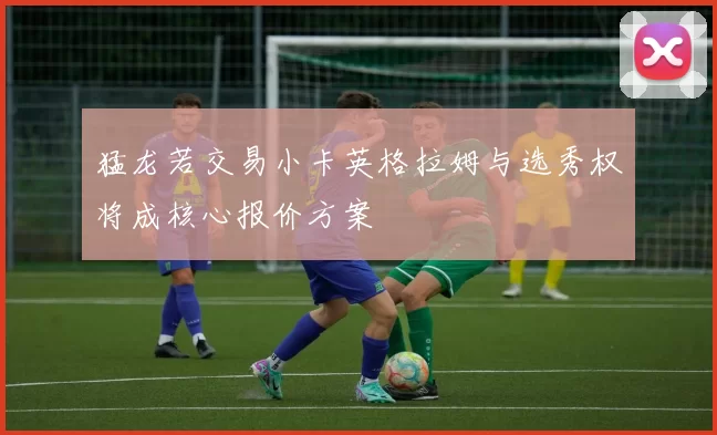 猛龙若交易小卡英格拉姆与选秀权将成核心报价方案