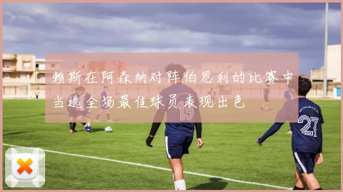赖斯在阿森纳对阵伯恩利的比赛中当选全场最佳球员表现出色