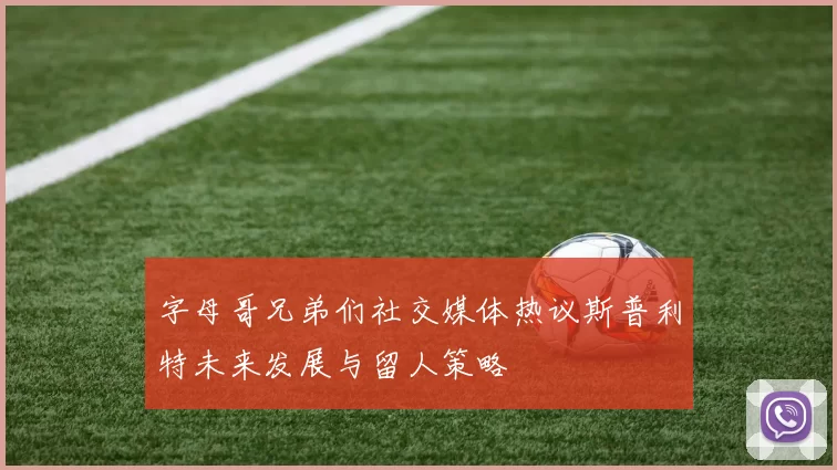 字母哥兄弟们社交媒体热议斯普利特未来发展与留人策略